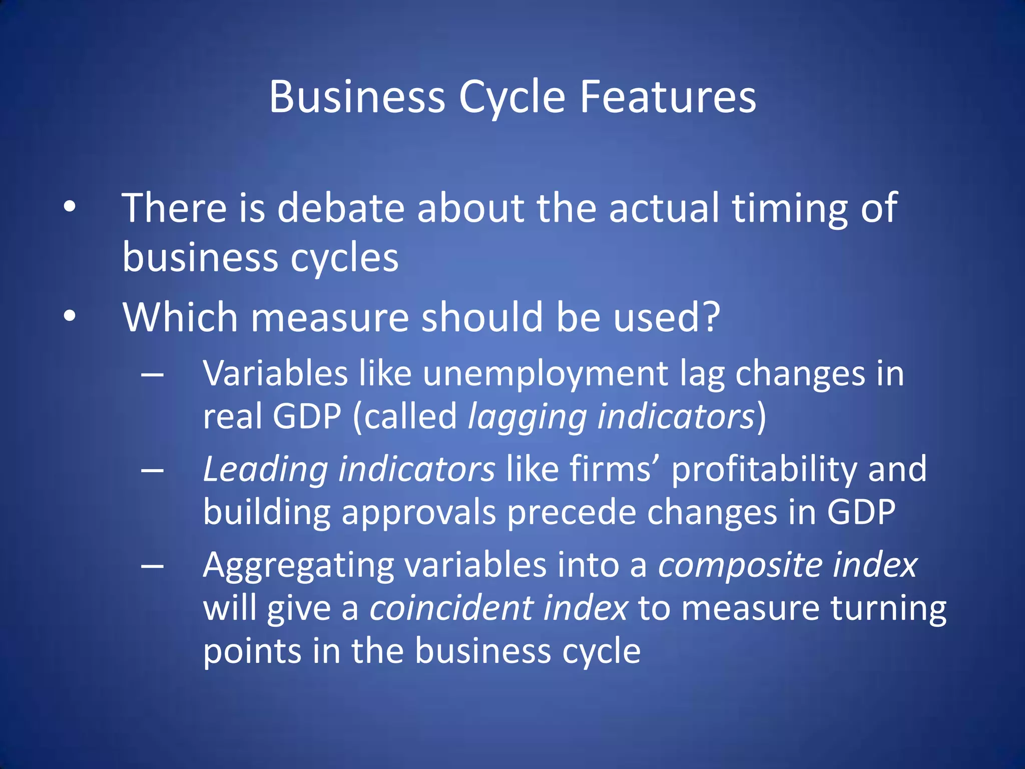 Business Cycle Features

• There is debate about the actual timing of
  business cycles
• Which measure should be used?
    – Variables like unemployment lag changes in
      real GDP (called lagging indicators)
    – Leading indicators like firms’ profitability and
      building approvals precede changes in GDP
    – Aggregating variables into a composite index
      will give a coincident index to measure turning
      points in the business cycle
 