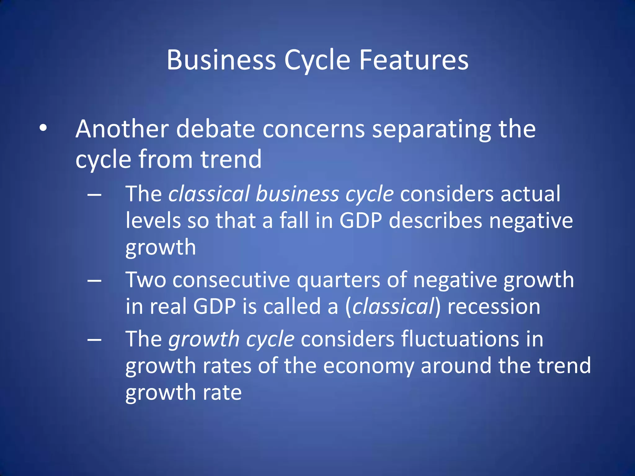 Business Cycle Features

• Another debate concerns separating the
  cycle from trend
   – The classical business cycle considers actual
     levels so that a fall in GDP describes negative
     growth
   – Two consecutive quarters of negative growth
     in real GDP is called a (classical) recession
   – The growth cycle considers fluctuations in
     growth rates of the economy around the trend
     growth rate
 
