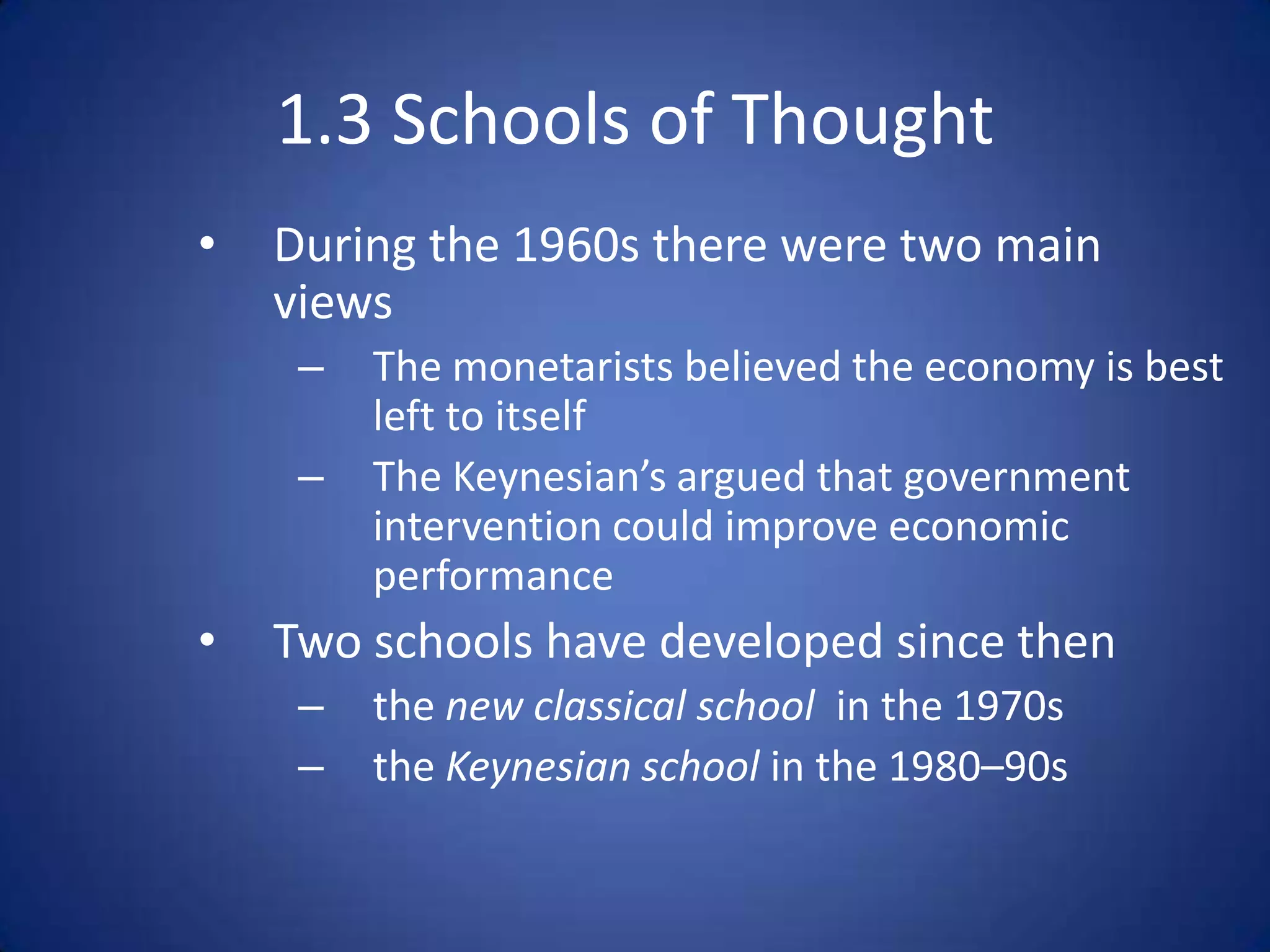 1.3 Schools of Thought
•   During the 1960s there were two main
    views
     –   The monetarists believed the economy is best
         left to itself
     –   The Keynesian’s argued that government
         intervention could improve economic
         performance
•   Two schools have developed since then
     –   the new classical school in the 1970s
     –   the Keynesian school in the 1980–90s
 