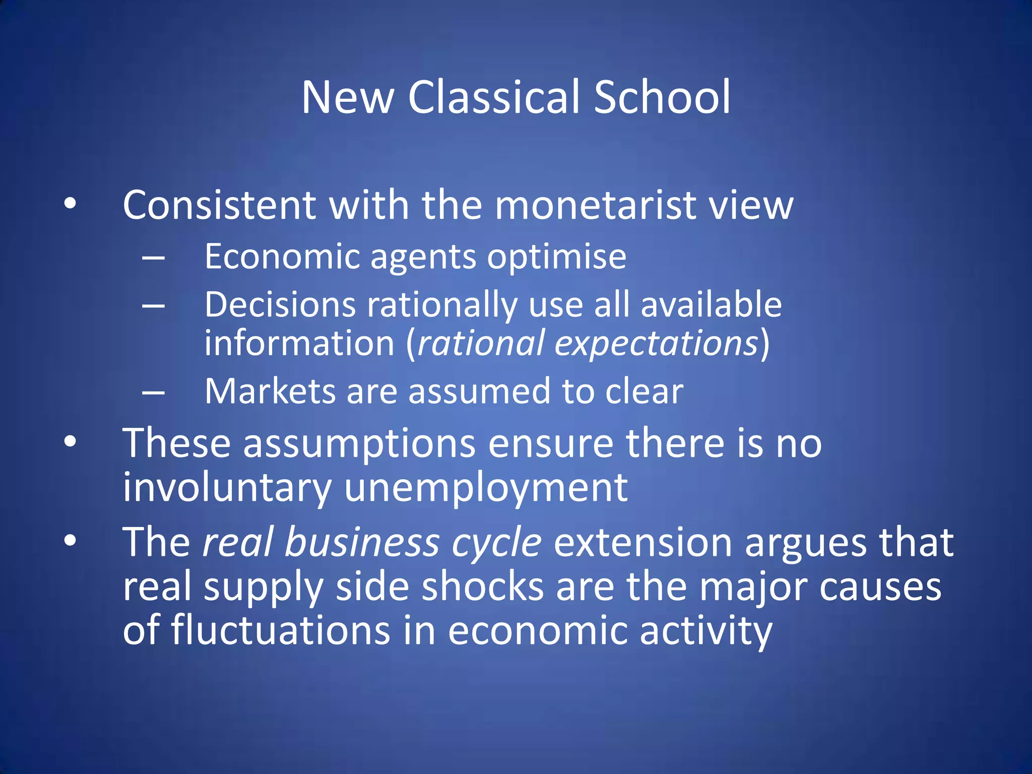New Classical School

• Consistent with the monetarist view
    – Economic agents optimise
    – Decisions rationally use all available
      information (rational expectations)
    – Markets are assumed to clear
• These assumptions ensure there is no
  involuntary unemployment
• The real business cycle extension argues that
  real supply side shocks are the major causes
  of fluctuations in economic activity
 