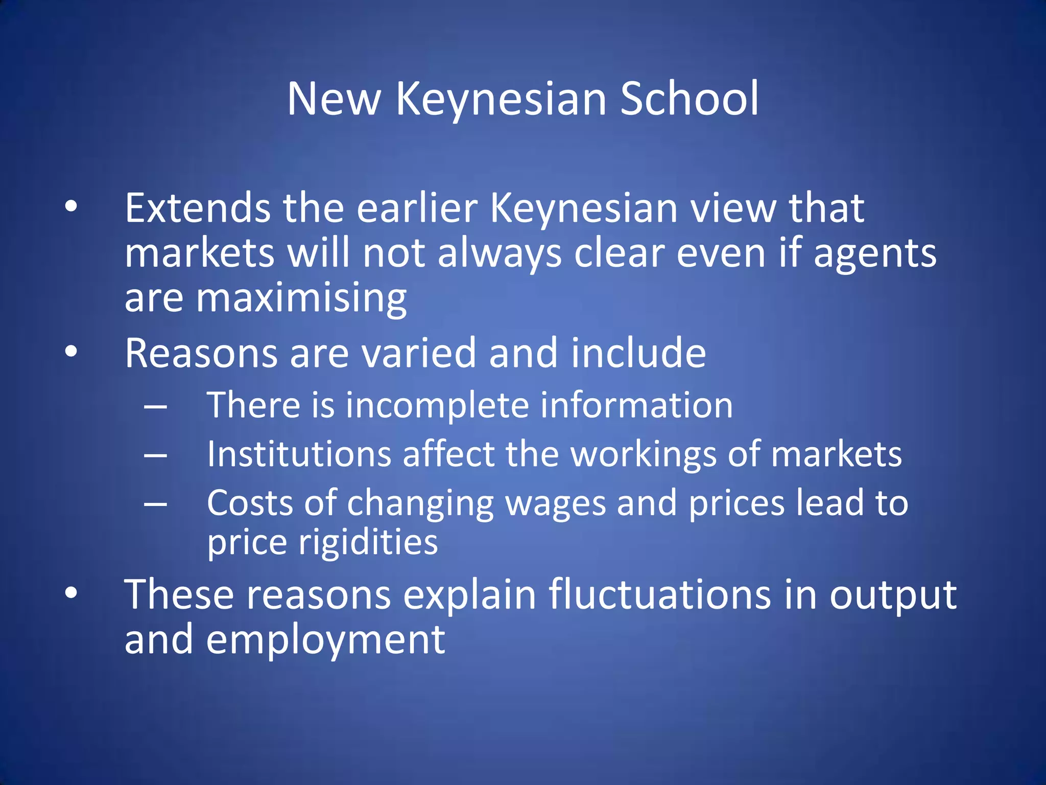 New Keynesian School

• Extends the earlier Keynesian view that
  markets will not always clear even if agents
  are maximising
• Reasons are varied and include
    – There is incomplete information
    – Institutions affect the workings of markets
    – Costs of changing wages and prices lead to
      price rigidities
• These reasons explain fluctuations in output
  and employment
 