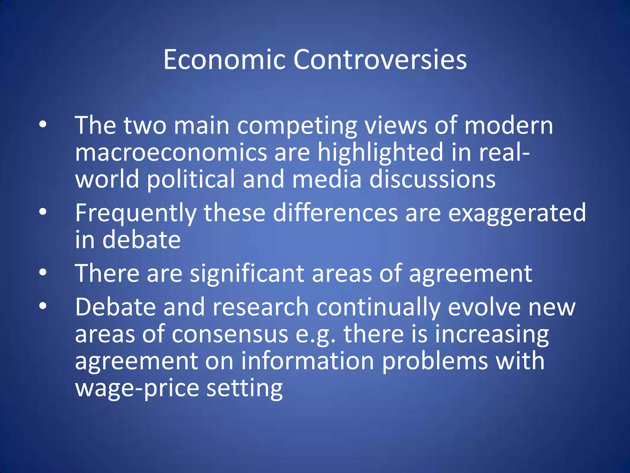 Economic Controversies

• The two main competing views of modern
  macroeconomics are highlighted in real-
  world political and media discussions
• Frequently these differences are exaggerated
  in debate
• There are significant areas of agreement
• Debate and research continually evolve new
  areas of consensus e.g. there is increasing
  agreement on information problems with
  wage-price setting
 