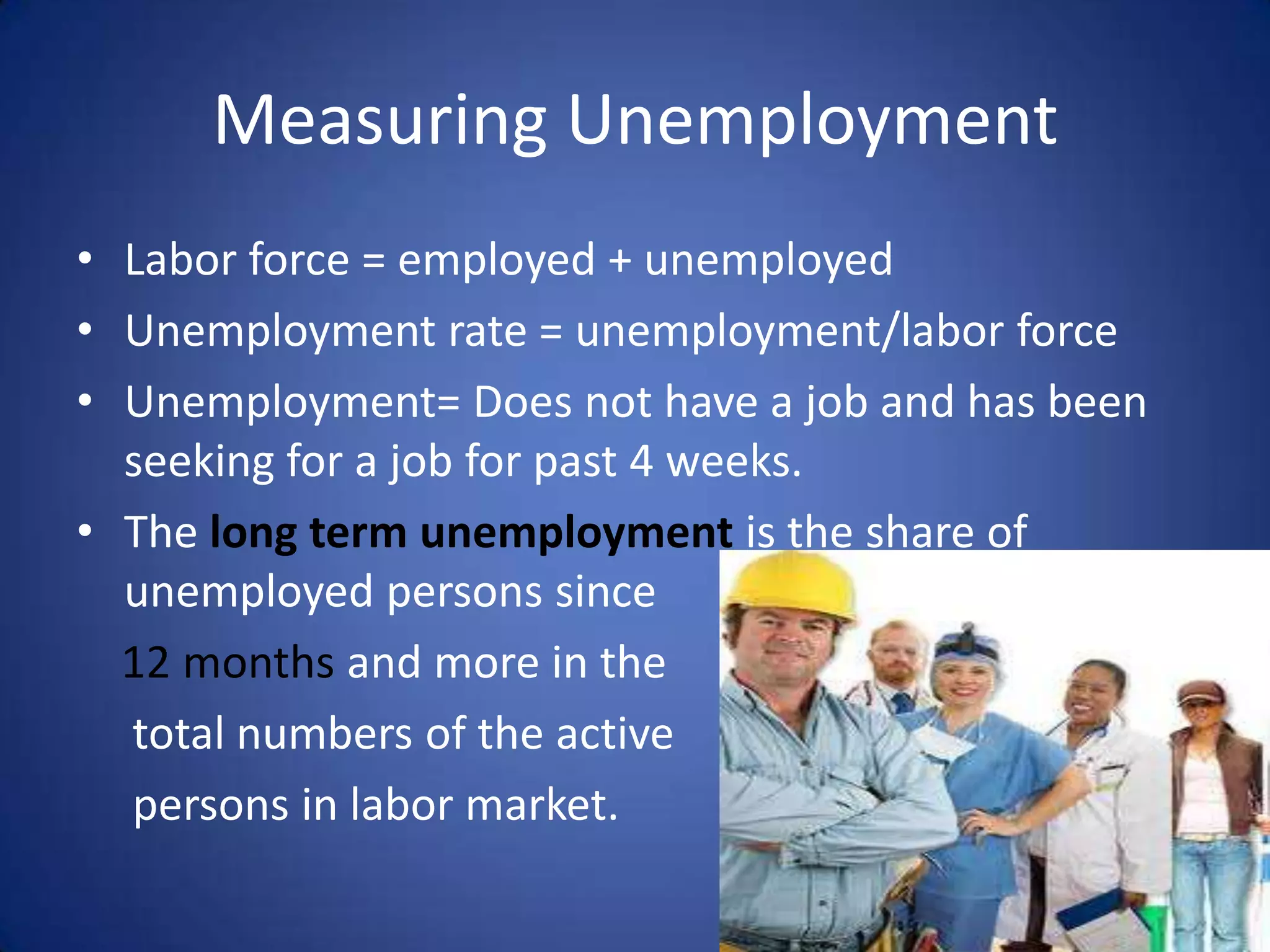 Measuring Unemployment
• Labor force = employed + unemployed
• Unemployment rate = unemployment/labor force
• Unemployment= Does not have a job and has been
  seeking for a job for past 4 weeks.
• The long term unemployment is the share of
  unemployed persons since
  12 months and more in the
  total numbers of the active
  persons in labor market.
 
