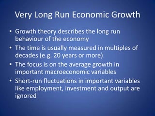 Very Long Run Economic Growth
• Growth theory describes the long run
  behaviour of the economy
• The time is usually measured in multiples of
  decades (e.g. 20 years or more)
• The focus is on the average growth in
  important macroeconomic variables
• Short-run fluctuations in important variables
  like employment, investment and output are
  ignored
 