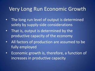 Very Long Run Economic Growth
• The long run level of output is determined
  solely by supply-side considerations
• That is, output is determined by the
  productive capacity of the economy
• All factors of production are assumed to be
  fully employed
• Economic growth is, therefore, a function of
  increases in productive capacity
 