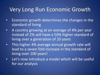 Very Long Run Economic Growth
•   Economic growth determines the changes in the
    standard of living
•   A country growing at an average of 4% per year
    instead of 2% will have a 50% higher standard of
    living over a generation of 20 years
•   This higher 4% average annual growth rate will
    lead to a seven fold increase in the standard of
    living over 100 years!
•   Let’s now introduce a model which will be useful
    for our analysis
 