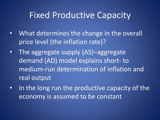 Fixed Productive Capacity
• What determines the change in the overall
  price level (the inflation rate)?
• The aggregate supply (AS)–aggregate
  demand (AD) model explains short- to
  medium-run determination of inflation and
  real output
• In the long run the productive capacity of the
  economy is assumed to be constant
 