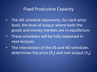 Fixed Productive Capacity

• The AD schedule represents, for each price
  level, the level of output where both the
  goods and money markets are in equilibrium
• These schedules will be fully explained in
  next lectures
• The intersection of the AS and AD schedules
  determines the price (P0) and real output (Y0)
 