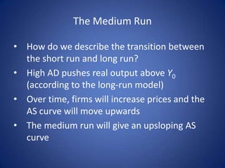 The Medium Run

• How do we describe the transition between
  the short run and long run?
• High AD pushes real output above Y0
  (according to the long-run model)
• Over time, firms will increase prices and the
  AS curve will move upwards
• The medium run will give an upsloping AS
  curve
 