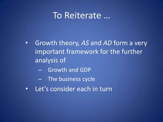 To Reiterate …

• Growth theory, AS and AD form a very
  important framework for the further
  analysis of
    – Growth and GDP
    – The business cycle
• Let’s consider each in turn
 