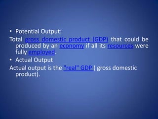 • Potential Output:
Total gross domestic product (GDP) that could be
  produced by an economy if all its resources were
  fully employed.
• Actual Output
Actual output is the "real" GDP ( gross domestic
  product).
 