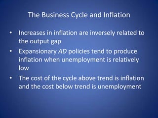 The Business Cycle and Inflation

• Increases in inflation are inversely related to
  the output gap
• Expansionary AD policies tend to produce
  inflation when unemployment is relatively
  low
• The cost of the cycle above trend is inflation
  and the cost below trend is unemployment
 