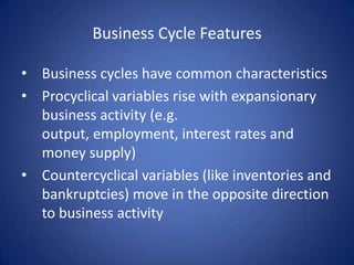 Business Cycle Features

• Business cycles have common characteristics
• Procyclical variables rise with expansionary
  business activity (e.g.
  output, employment, interest rates and
  money supply)
• Countercyclical variables (like inventories and
  bankruptcies) move in the opposite direction
  to business activity
 