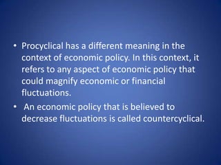 • Procyclical has a different meaning in the
  context of economic policy. In this context, it
  refers to any aspect of economic policy that
  could magnify economic or financial
  fluctuations.
• An economic policy that is believed to
  decrease fluctuations is called countercyclical.
 