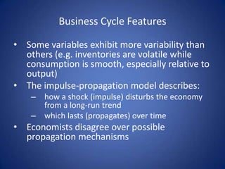 Business Cycle Features

• Some variables exhibit more variability than
  others (e.g. inventories are volatile while
  consumption is smooth, especially relative to
  output)
• The impulse-propagation model describes:
    – how a shock (impulse) disturbs the economy
      from a long-run trend
    – which lasts (propagates) over time
• Economists disagree over possible
  propagation mechanisms
 