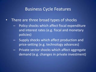 Business Cycle Features

• There are three broad types of shocks
    – Policy shocks which affect fiscal expenditure
      and interest rates (e.g. fiscal and monetary
      policies)
    – Supply shocks which affect production and
      price-setting (e.g. technology advances)
    – Private sector shocks which affect aggregate
      demand (e.g. changes in private investment)
 