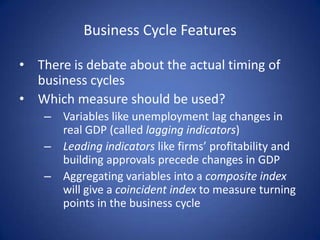 Business Cycle Features

• There is debate about the actual timing of
  business cycles
• Which measure should be used?
    – Variables like unemployment lag changes in
      real GDP (called lagging indicators)
    – Leading indicators like firms’ profitability and
      building approvals precede changes in GDP
    – Aggregating variables into a composite index
      will give a coincident index to measure turning
      points in the business cycle
 