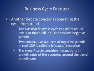 Business Cycle Features

• Another debate concerns separating the
  cycle from trend
   – The classical business cycle considers actual
     levels so that a fall in GDP describes negative
     growth
   – Two consecutive quarters of negative growth
     in real GDP is called a (classical) recession
   – The growth cycle considers fluctuations in
     growth rates of the economy around the trend
     growth rate
 