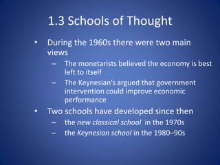 1.3 Schools of Thought
•   During the 1960s there were two main
    views
     –   The monetarists believed the economy is best
         left to itself
     –   The Keynesian’s argued that government
         intervention could improve economic
         performance
•   Two schools have developed since then
     –   the new classical school in the 1970s
     –   the Keynesian school in the 1980–90s
 