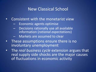 New Classical School

• Consistent with the monetarist view
    – Economic agents optimise
    – Decisions rationally use all available
      information (rational expectations)
    – Markets are assumed to clear
• These assumptions ensure there is no
  involuntary unemployment
• The real business cycle extension argues that
  real supply side shocks are the major causes
  of fluctuations in economic activity
 