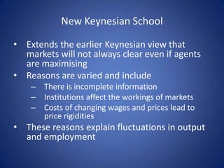 New Keynesian School

• Extends the earlier Keynesian view that
  markets will not always clear even if agents
  are maximising
• Reasons are varied and include
    – There is incomplete information
    – Institutions affect the workings of markets
    – Costs of changing wages and prices lead to
      price rigidities
• These reasons explain fluctuations in output
  and employment
 