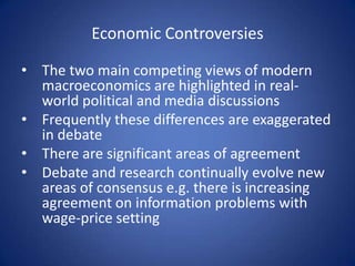 Economic Controversies

• The two main competing views of modern
  macroeconomics are highlighted in real-
  world political and media discussions
• Frequently these differences are exaggerated
  in debate
• There are significant areas of agreement
• Debate and research continually evolve new
  areas of consensus e.g. there is increasing
  agreement on information problems with
  wage-price setting
 