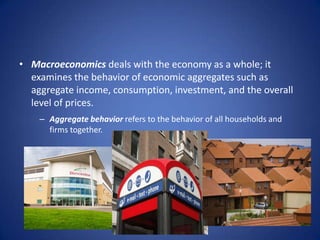 • Macroeconomics deals with the economy as a whole; it
  examines the behavior of economic aggregates such as
  aggregate income, consumption, investment, and the overall
  level of prices.
    – Aggregate behavior refers to the behavior of all households and
      firms together.
 