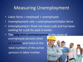 Measuring Unemployment
• Labor force = employed + unemployed
• Unemployment rate = unemployment/labor force
• Unemployment= Does not have a job and has been
  seeking for a job for past 4 weeks.
• The long term unemployment is the share of
  unemployed persons since
  12 months and more in the
  total numbers of the active
  persons in labor market.
 
