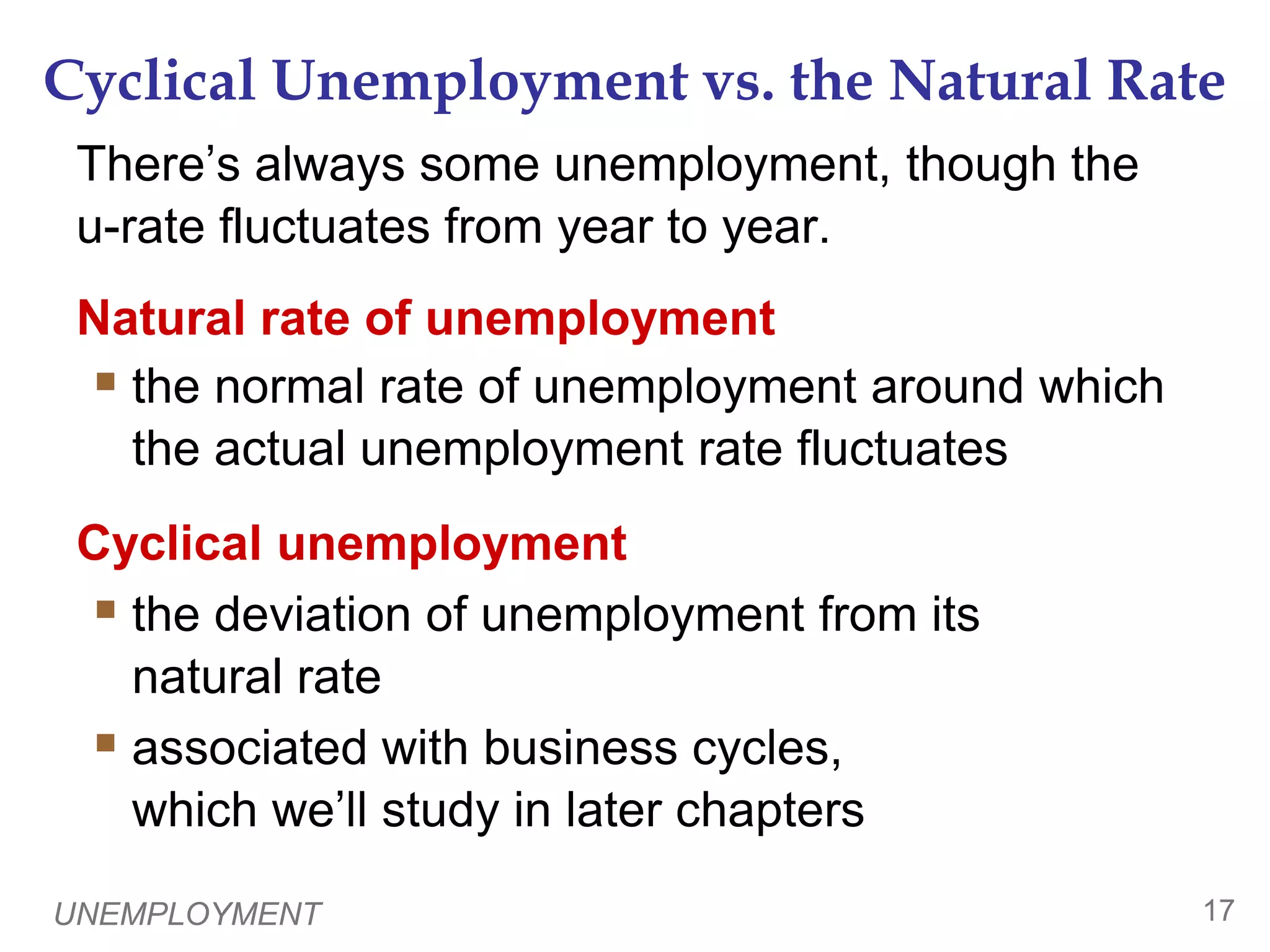UNEMPLOYMENT16The Duration of Unemployment0Most spells of unemployment are short:Typically 1/3 of the unemployed have been unemployed under 5 weeks, 2/3 have been unemployed under 14 weeks.Only 20% have been unemployed over 6 months. Yet, most observed unemployment is long term.The small group of long-term unemployed persons has fairly little turnover, so it accounts for most of the unemployment observed over time.Knowing these facts helps policymakers design better policies to help the unemployed. 