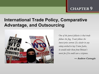 International Trade Policy,
                         Comparative Advantage, and Outsourcing      9
                                        CHAPTER 9

International Trade Policy, Comparative
Advantage, and Outsourcing

                         One of the purest fallacies is that trade
                         follows the flag. Trade follows the
                         lowest price current. If a dealer in any
                         colony wished to buy Union Jacks,
                         he would order them from Britain’s
                         worst foe if he could save a sixpence.

                                             — Andrew Carnegie
 