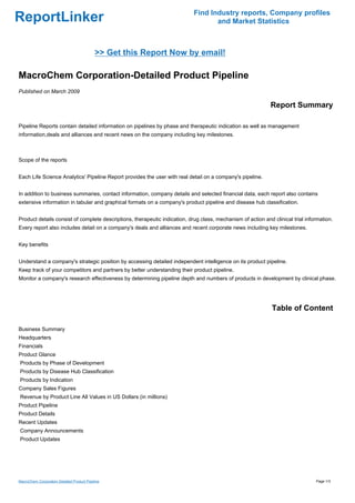 Find Industry reports, Company profiles
ReportLinker                                                                       and Market Statistics



                                            >> Get this Report Now by email!

MacroChem Corporation-Detailed Product Pipeline
Published on March 2009

                                                                                                             Report Summary

Pipeline Reports contain detailed information on pipelines by phase and therapeutic indication as well as management
information,deals and alliances and recent news on the company including key milestones.



Scope of the reports


Each Life Science Analytics' Pipeline Report provides the user with real detail on a company's pipeline.


In addition to business summaries, contact information, company details and selected financial data, each report also contains
extensive information in tabular and graphical formats on a company's product pipeline and disease hub classification.


Product details consist of complete descriptions, therapeutic indication, drug class, mechanism of action and clinical trial information.
Every report also includes detail on a company's deals and alliances and recent corporate news including key milestones.


Key benefits


Understand a company's strategic position by accessing detailed independent intelligence on its product pipeline.
Keep track of your competitors and partners by better understanding their product pipeline.
Monitor a company's research effectiveness by determining pipeline depth and numbers of products in development by clinical phase.




                                                                                                              Table of Content

Business Summary
Headquarters
Financials
Product Glance
Products by Phase of Development
Products by Disease Hub Classification
Products by Indication
Company Sales Figures
Revenue by Product Line All Values in US Dollars (in millions)
Product Pipeline
Product Details
Recent Updates
Company Announcements
Product Updates




MacroChem Corporation-Detailed Product Pipeline                                                                                  Page 1/3
 