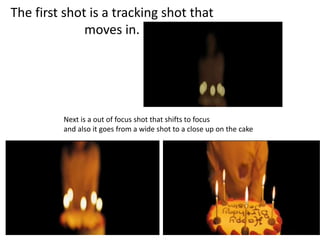 The first shot is a tracking shot that
moves in.
Next is a out of focus shot that shifts to focus
and also it goes from a wide shot to a close up on the cake
 