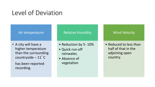 Level of Deviation
Air temperature
• A city will have a
higher temperature
than the surrounding
countryside – 11˚ C
has been reported
recording.
Relative Humidity
• Reduction by 5- 10%
• Quick run-off
rainwater,
• Absence of
vegetation
Wind Velocity
• Reduced to less than
half of that in the
adjoining open
country.
 