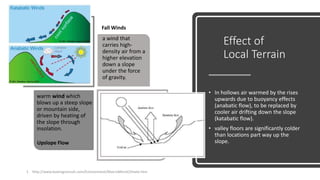 Effect of
Local Terrain
• In hollows air warmed by the rises
upwards due to buoyancy effects
(anabatic flow), to be replaced by
cooler air drifting down the slope
(katabatic flow).
• valley floors are significantly colder
than locations part way up the
slope.
1. http://www.boeingconsult.com/Environment/MacroMicroClimate.htm
a wind that
carries high-
density air from a
higher elevation
down a slope
under the force
of gravity.
warm wind which
blows up a steep slope
or mountain side,
driven by heating of
the slope through
insolation.
Upslope Flow
Fall Winds
 