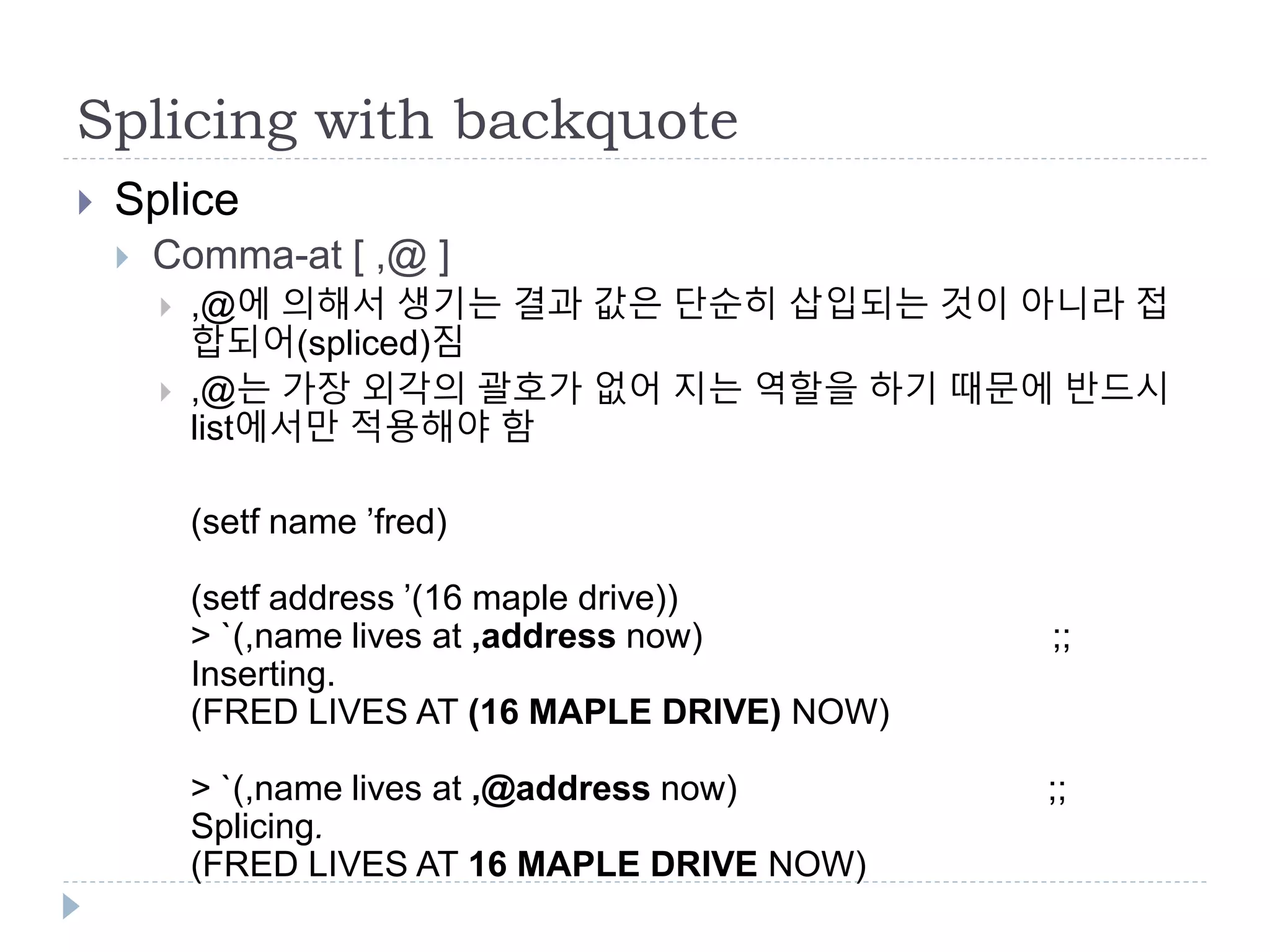 Splicing with backquote
 Splice
 Comma-at [ ,@ ]
 ,@에 의해서 생기는 결과 값은 단순히 삽입되는 것이 아니라 접
합되어(spliced)짐
 ,@는 가장 외각의 괄호가 없어 지는 역할을 하기 때문에 반드시
list에서만 적용해야 함
(setf name ’fred)
(setf address ’(16 maple drive))
> `(,name lives at ,address now) ;;
Inserting.
(FRED LIVES AT (16 MAPLE DRIVE) NOW)
> `(,name lives at ,@address now) ;;
Splicing.
(FRED LIVES AT 16 MAPLE DRIVE NOW)
 