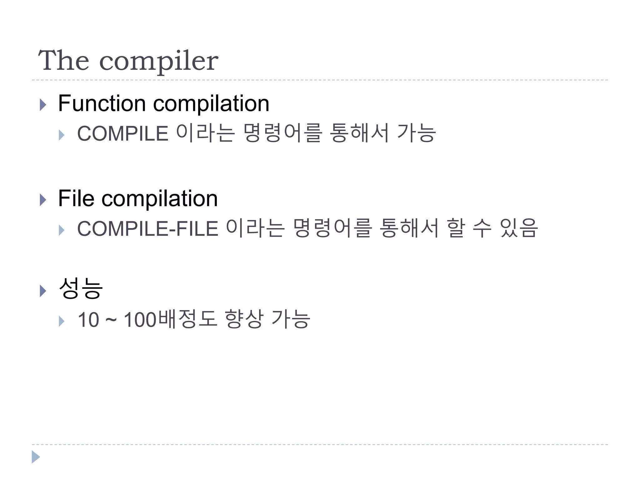 The compiler
 Function compilation
 COMPILE 이라는 명령어를 통해서 가능
 File compilation
 COMPILE-FILE 이라는 명령어를 통해서 할 수 있음
 성능
 10 ~ 100배정도 향상 가능
 