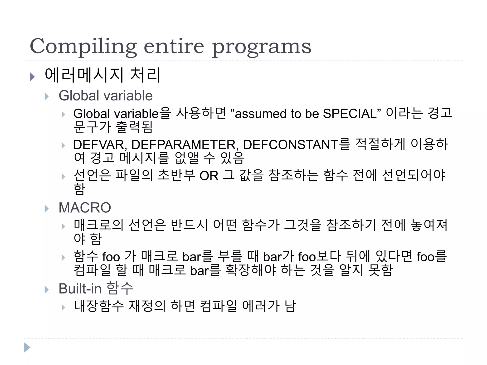 Compiling entire programs
 에러메시지 처리
 Global variable
 Global variable을 사용하면 “assumed to be SPECIAL” 이라는 경고
문구가 출력됨
 DEFVAR, DEFPARAMETER, DEFCONSTANT를 적절하게 이용하
여 경고 메시지를 없앨 수 있음
 선언은 파일의 초반부 OR 그 값을 참조하는 함수 전에 선언되어야
함
 MACRO
 매크로의 선언은 반드시 어떤 함수가 그것을 참조하기 전에 놓여져
야 함
 함수 foo 가 매크로 bar를 부를 때 bar가 foo보다 뒤에 있다면 foo를
컴파일 할 때 매크로 bar를 확장해야 하는 것을 알지 못함
 Built-in 함수
 내장함수 재정의 하면 컴파일 에러가 남
 