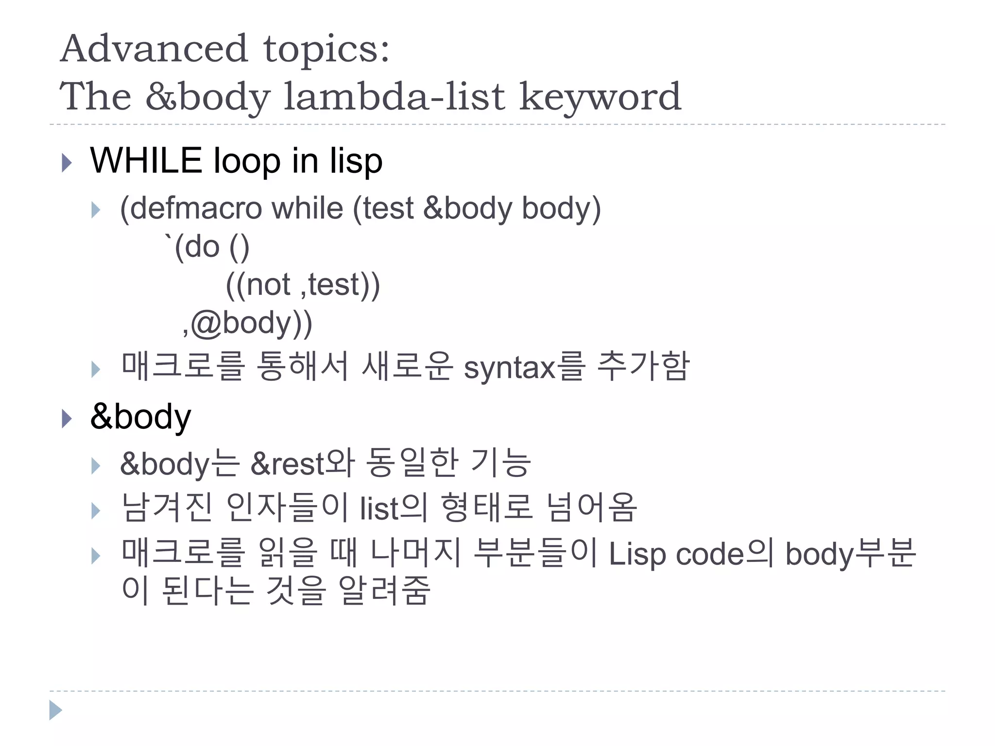 Advanced topics:
The &body lambda-list keyword
 WHILE loop in lisp
 (defmacro while (test &body body)
`(do ()
((not ,test))
,@body))
 매크로를 통해서 새로운 syntax를 추가함
 &body
 &body는 &rest와 동일한 기능
 남겨진 인자들이 list의 형태로 넘어옴
 매크로를 읽을 때 나머지 부분들이 Lisp code의 body부분
이 된다는 것을 알려줌
 
