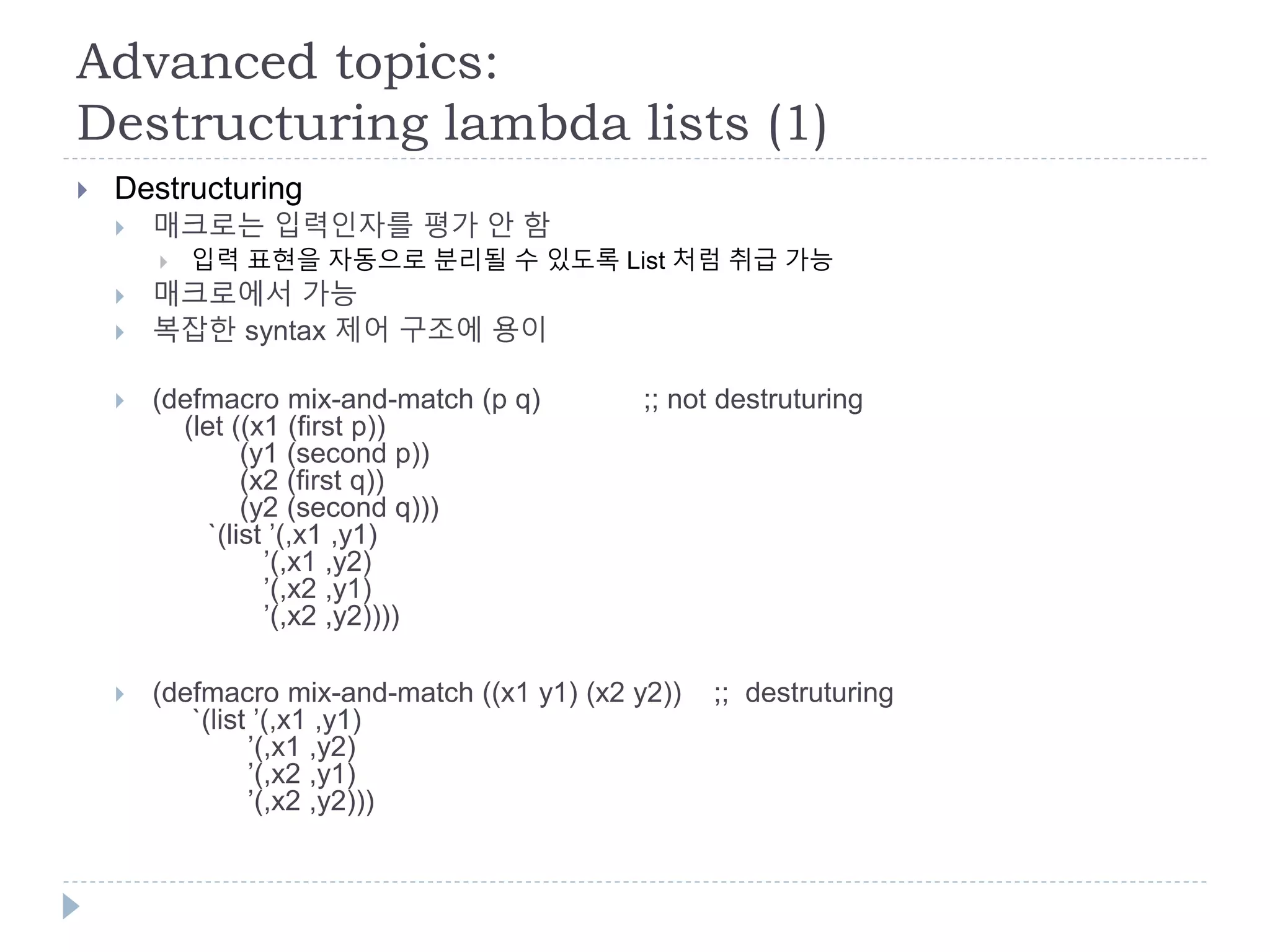 Advanced topics:
Destructuring lambda lists (1)
 Destructuring
 매크로는 입력인자를 평가 안 함
 입력 표현을 자동으로 분리될 수 있도록 List 처럼 취급 가능
 매크로에서 가능
 복잡한 syntax 제어 구조에 용이
 (defmacro mix-and-match (p q) ;; not destruturing
(let ((x1 (first p))
(y1 (second p))
(x2 (first q))
(y2 (second q)))
`(list ’(,x1 ,y1)
’(,x1 ,y2)
’(,x2 ,y1)
’(,x2 ,y2))))
 (defmacro mix-and-match ((x1 y1) (x2 y2)) ;; destruturing
`(list ’(,x1 ,y1)
’(,x1 ,y2)
’(,x2 ,y1)
’(,x2 ,y2)))
 