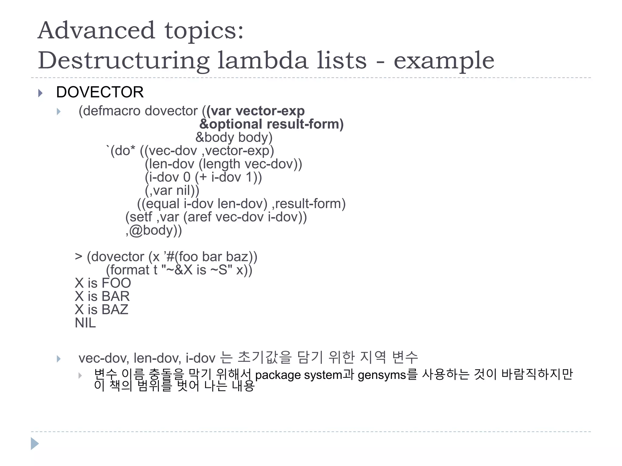 Advanced topics:
Destructuring lambda lists - example
 DOVECTOR
 (defmacro dovector ((var vector-exp
&optional result-form)
&body body)
`(do* ((vec-dov ,vector-exp)
(len-dov (length vec-dov))
(i-dov 0 (+ i-dov 1))
(,var nil))
((equal i-dov len-dov) ,result-form)
(setf ,var (aref vec-dov i-dov))
,@body))
> (dovector (x ’#(foo bar baz))
(format t "~&X is ~S" x))
X is FOO
X is BAR
X is BAZ
NIL
 vec-dov, len-dov, i-dov 는 초기값을 담기 위한 지역 변수
 변수 이름 충돌을 막기 위해서 package system과 gensyms를 사용하는 것이 바람직하지만
이 책의 범위를 벗어 나는 내용
 