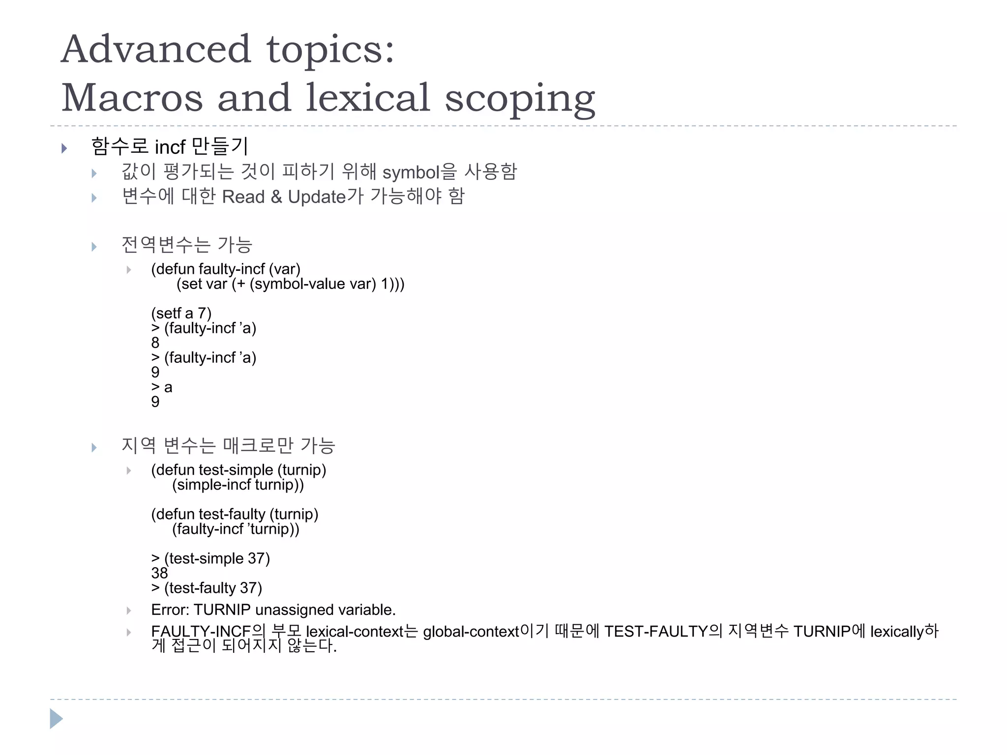 Advanced topics:
Macros and lexical scoping
 함수로 incf 만들기
 값이 평가되는 것이 피하기 위해 symbol을 사용함
 변수에 대한 Read & Update가 가능해야 함
 전역변수는 가능
 (defun faulty-incf (var)
(set var (+ (symbol-value var) 1)))
(setf a 7)
> (faulty-incf ’a)
8
> (faulty-incf ’a)
9
> a
9
 지역 변수는 매크로만 가능
 (defun test-simple (turnip)
(simple-incf turnip))
(defun test-faulty (turnip)
(faulty-incf ’turnip))
> (test-simple 37)
38
> (test-faulty 37)
 Error: TURNIP unassigned variable.
 FAULTY-INCF의 부모 lexical-context는 global-context이기 때문에 TEST-FAULTY의 지역변수 TURNIP에 lexically하
게 접근이 되어지지 않는다.
 
