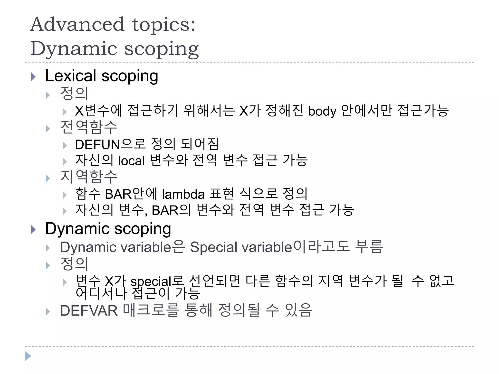 Advanced topics:
Dynamic scoping
 Lexical scoping
 정의
 X변수에 접근하기 위해서는 X가 정해진 body 안에서만 접근가능
 전역함수
 DEFUN으로 정의 되어짐
 자신의 local 변수와 전역 변수 접근 가능
 지역함수
 함수 BAR안에 lambda 표현 식으로 정의
 자신의 변수, BAR의 변수와 전역 변수 접근 가능
 Dynamic scoping
 Dynamic variable은 Special variable이라고도 부름
 정의
 변수 X가 special로 선언되면 다른 함수의 지역 변수가 될 수 없고
어디서나 접근이 가능
 DEFVAR 매크로를 통해 정의될 수 있음
 