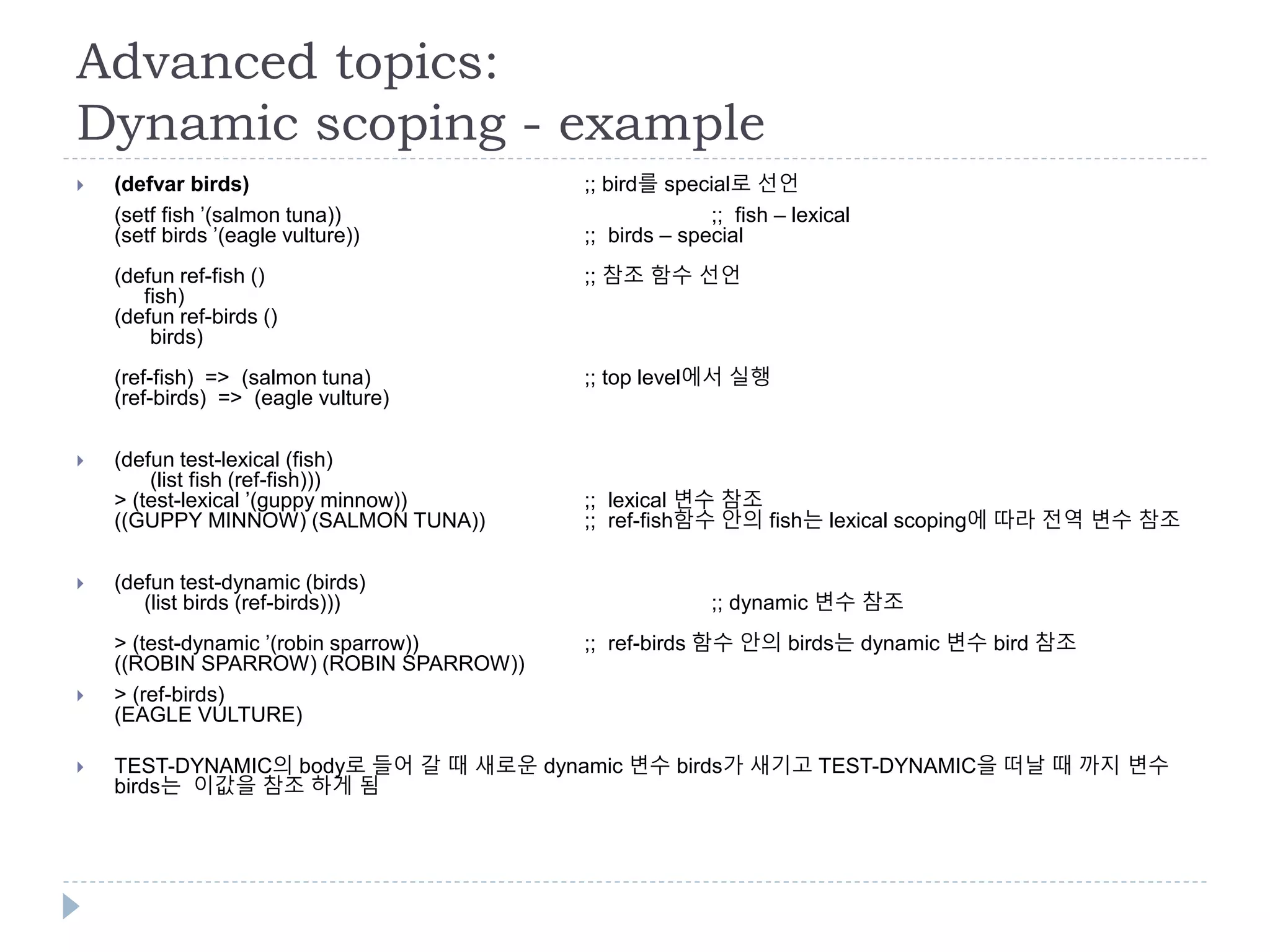 Advanced topics:
Dynamic scoping - example
 (defvar birds) ;; bird를 special로 선언
(setf fish ’(salmon tuna)) ;; fish – lexical
(setf birds ’(eagle vulture)) ;; birds – special
(defun ref-fish () ;; 참조 함수 선언
fish)
(defun ref-birds ()
birds)
(ref-fish) => (salmon tuna) ;; top level에서 실행
(ref-birds) => (eagle vulture)
 (defun test-lexical (fish)
(list fish (ref-fish)))
> (test-lexical ’(guppy minnow)) ;; lexical 변수 참조
((GUPPY MINNOW) (SALMON TUNA)) ;; ref-fish함수 안의 fish는 lexical scoping에 따라 전역 변수 참조
 (defun test-dynamic (birds)
(list birds (ref-birds))) ;; dynamic 변수 참조
> (test-dynamic ’(robin sparrow)) ;; ref-birds 함수 안의 birds는 dynamic 변수 bird 참조
((ROBIN SPARROW) (ROBIN SPARROW))
 > (ref-birds)
(EAGLE VULTURE)
 TEST-DYNAMIC의 body로 들어 갈 때 새로운 dynamic 변수 birds가 새기고 TEST-DYNAMIC을 떠날 때 까지 변수
birds는 이값을 참조 하게 됨
 