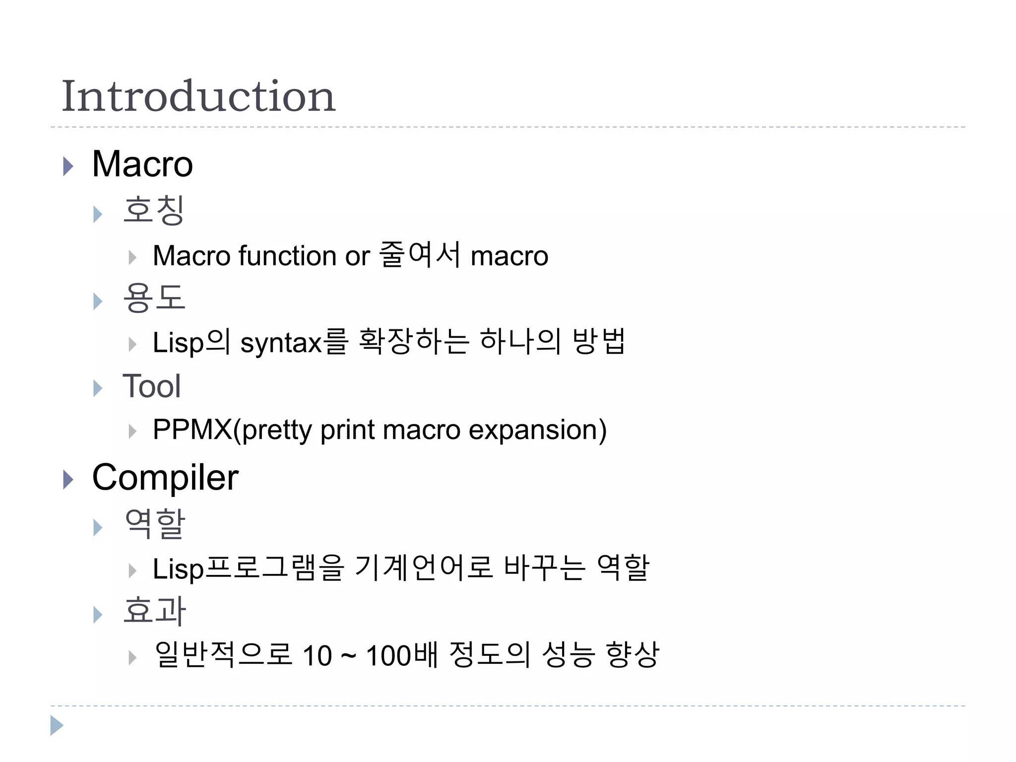 Introduction
 Macro
 호칭
 Macro function or 줄여서 macro
 용도
 Lisp의 syntax를 확장하는 하나의 방법
 Tool
 PPMX(pretty print macro expansion)
 Compiler
 역할
 Lisp프로그램을 기계언어로 바꾸는 역할
 효과
 일반적으로 10 ~ 100배 정도의 성능 향상
 