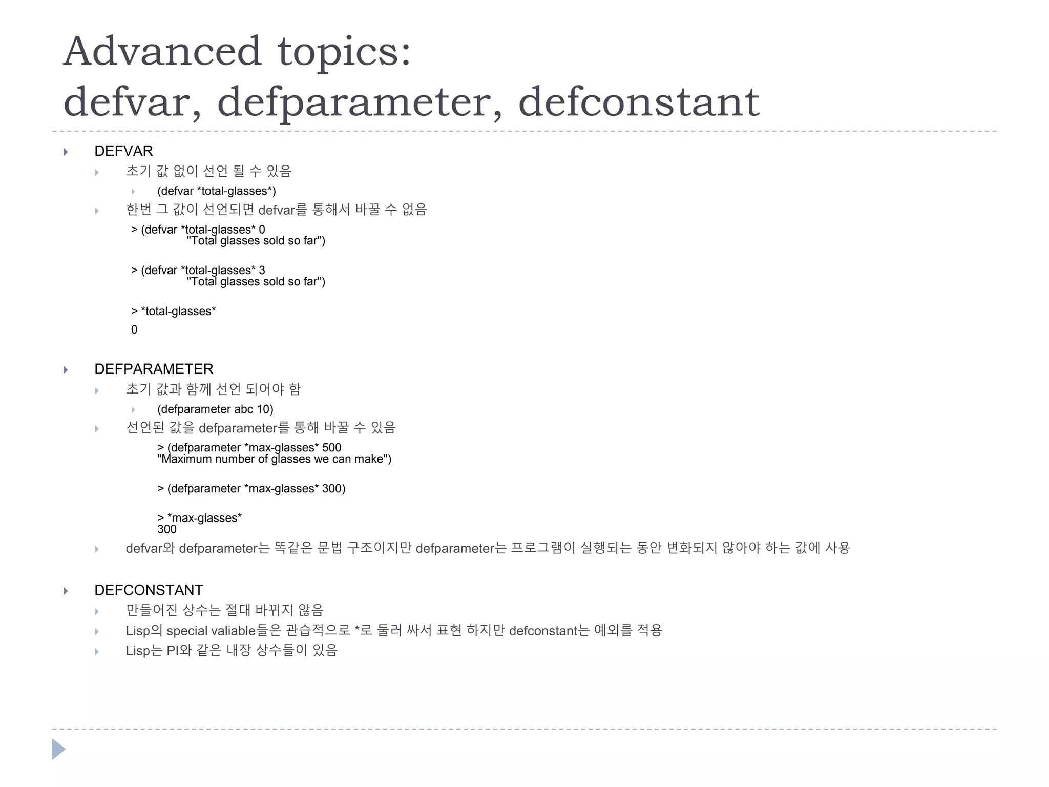 Advanced topics:
defvar, defparameter, defconstant
 DEFVAR
 초기 값 없이 선언 될 수 있음
 (defvar *total-glasses*)
 한번 그 값이 선언되면 defvar를 통해서 바꿀 수 없음
> (defvar *total-glasses* 0
"Total glasses sold so far")
> (defvar *total-glasses* 3
"Total glasses sold so far")
> *total-glasses*
0
 DEFPARAMETER
 초기 값과 함께 선언 되어야 함
 (defparameter abc 10)
 선언된 값을 defparameter를 통해 바꿀 수 있음
> (defparameter *max-glasses* 500
"Maximum number of glasses we can make")
> (defparameter *max-glasses* 300)
> *max-glasses*
300
 defvar와 defparameter는 똑같은 문법 구조이지만 defparameter는 프로그램이 실행되는 동안 변화되지 않아야 하는 값에 사용
 DEFCONSTANT
 만들어진 상수는 절대 바뀌지 않음
 Lisp의 special valiable들은 관습적으로 *로 둘러 싸서 표현 하지만 defconstant는 예외를 적용
 Lisp는 PI와 같은 내장 상수들이 있음
 