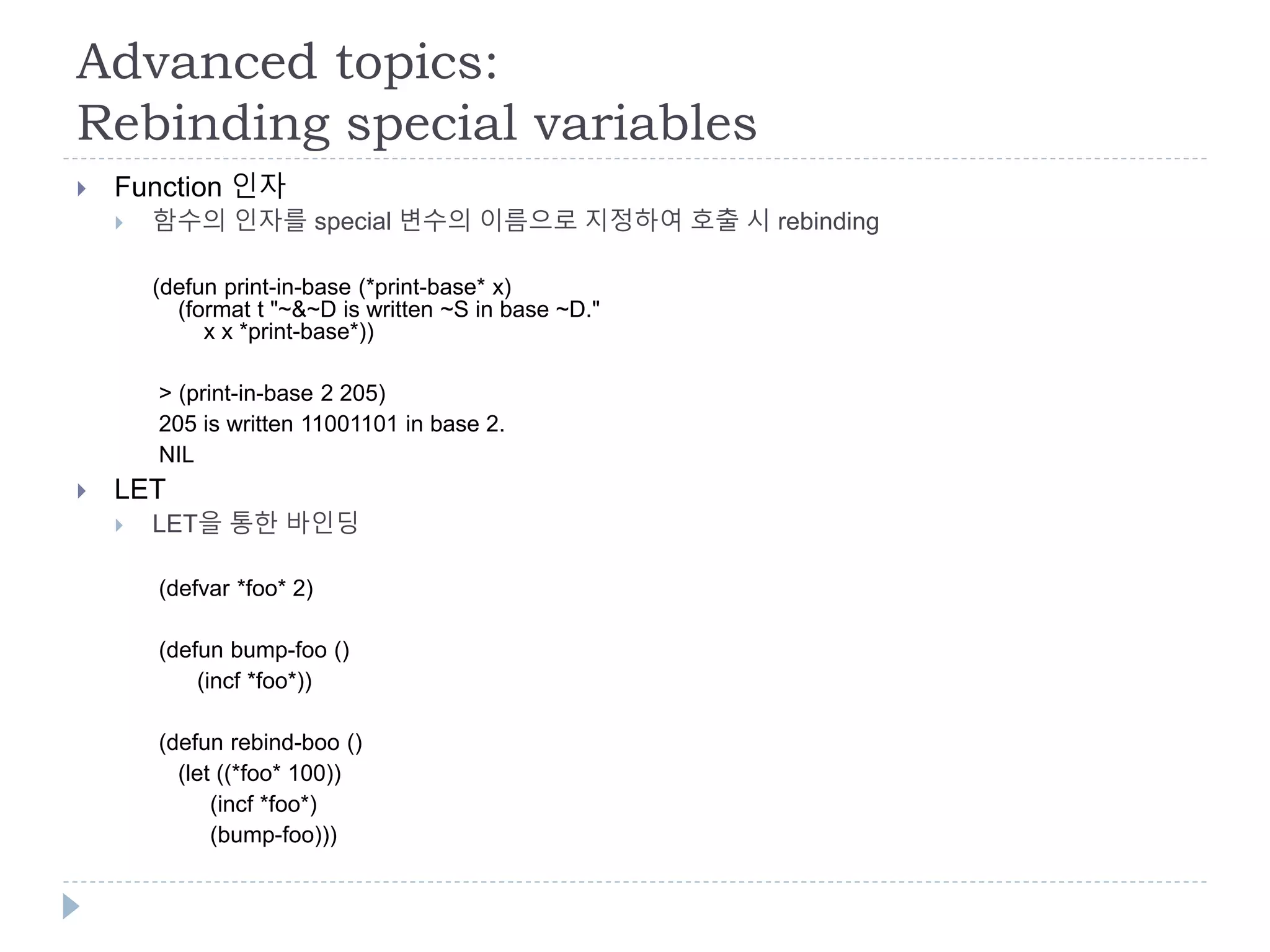 Advanced topics:
Rebinding special variables
 Function 인자
 함수의 인자를 special 변수의 이름으로 지정하여 호출 시 rebinding
(defun print-in-base (*print-base* x)
(format t "~&~D is written ~S in base ~D."
x x *print-base*))
> (print-in-base 2 205)
205 is written 11001101 in base 2.
NIL
 LET
 LET을 통한 바인딩
(defvar *foo* 2)
(defun bump-foo ()
(incf *foo*))
(defun rebind-boo ()
(let ((*foo* 100))
(incf *foo*)
(bump-foo)))
 