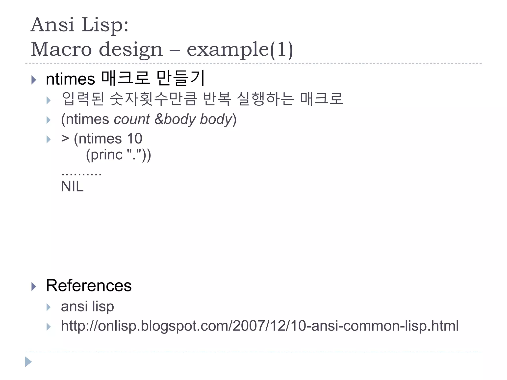 Ansi Lisp:
Macro design – example(1)
 ntimes 매크로 만들기
 입력된 숫자횟수만큼 반복 실행하는 매크로
 (ntimes count &body body)
 > (ntimes 10
(princ "."))
..........
NIL
 References
 ansi lisp
 http://onlisp.blogspot.com/2007/12/10-ansi-common-lisp.html
 