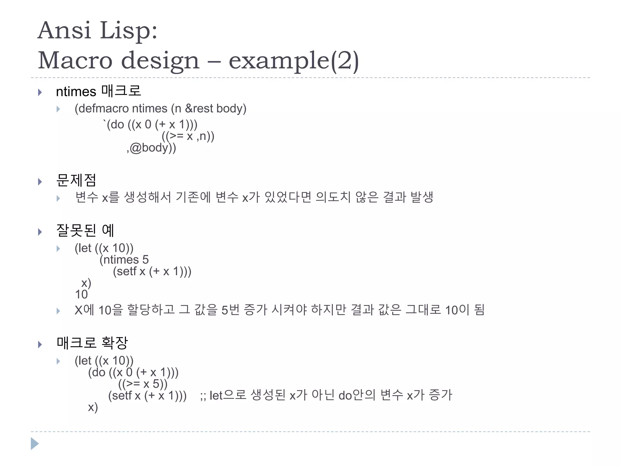 Ansi Lisp:
Macro design – example(2)
 ntimes 매크로
 (defmacro ntimes (n &rest body)
`(do ((x 0 (+ x 1)))
((>= x ,n))
,@body))
 문제점
 변수 x를 생성해서 기존에 변수 x가 있었다면 의도치 않은 결과 발생
 잘못된 예
 (let ((x 10))
(ntimes 5
(setf x (+ x 1)))
x)
10
 X에 10을 할당하고 그 값을 5번 증가 시켜야 하지만 결과 값은 그대로 10이 됨
 매크로 확장
 (let ((x 10))
(do ((x 0 (+ x 1)))
((>= x 5))
(setf x (+ x 1))) ;; let으로 생성된 x가 아닌 do안의 변수 x가 증가
x)
 