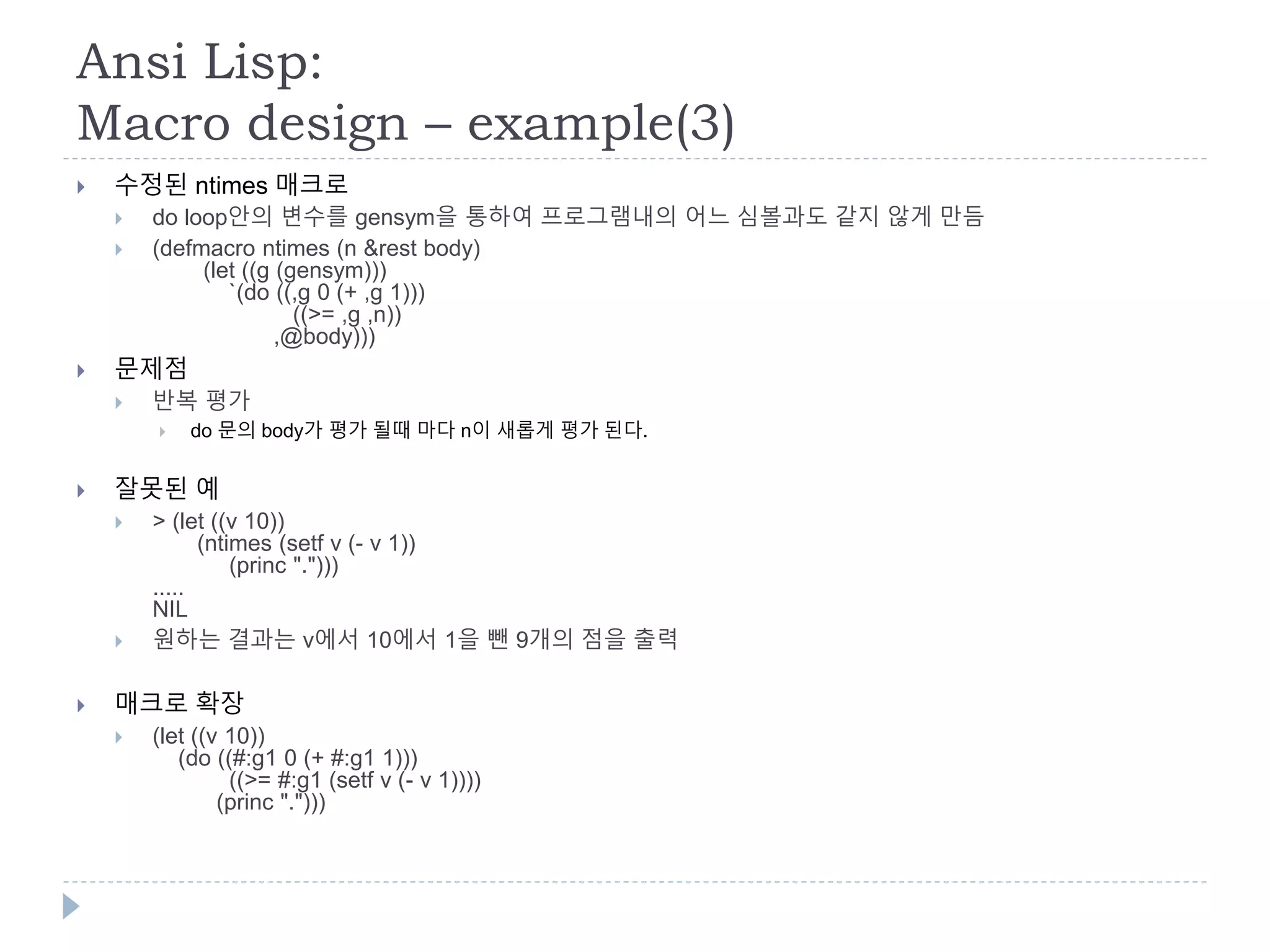 Ansi Lisp:
Macro design – example(3)
 수정된 ntimes 매크로
 do loop안의 변수를 gensym을 통하여 프로그램내의 어느 심볼과도 같지 않게 만듬
 (defmacro ntimes (n &rest body)
(let ((g (gensym)))
`(do ((,g 0 (+ ,g 1)))
((>= ,g ,n))
,@body)))
 문제점
 반복 평가
 do 문의 body가 평가 될때 마다 n이 새롭게 평가 된다.
 잘못된 예
 > (let ((v 10))
(ntimes (setf v (- v 1))
(princ ".")))
.....
NIL
 원하는 결과는 v에서 10에서 1을 뺀 9개의 점을 출력
 매크로 확장
 (let ((v 10))
(do ((#:g1 0 (+ #:g1 1)))
((>= #:g1 (setf v (- v 1))))
(princ ".")))
 