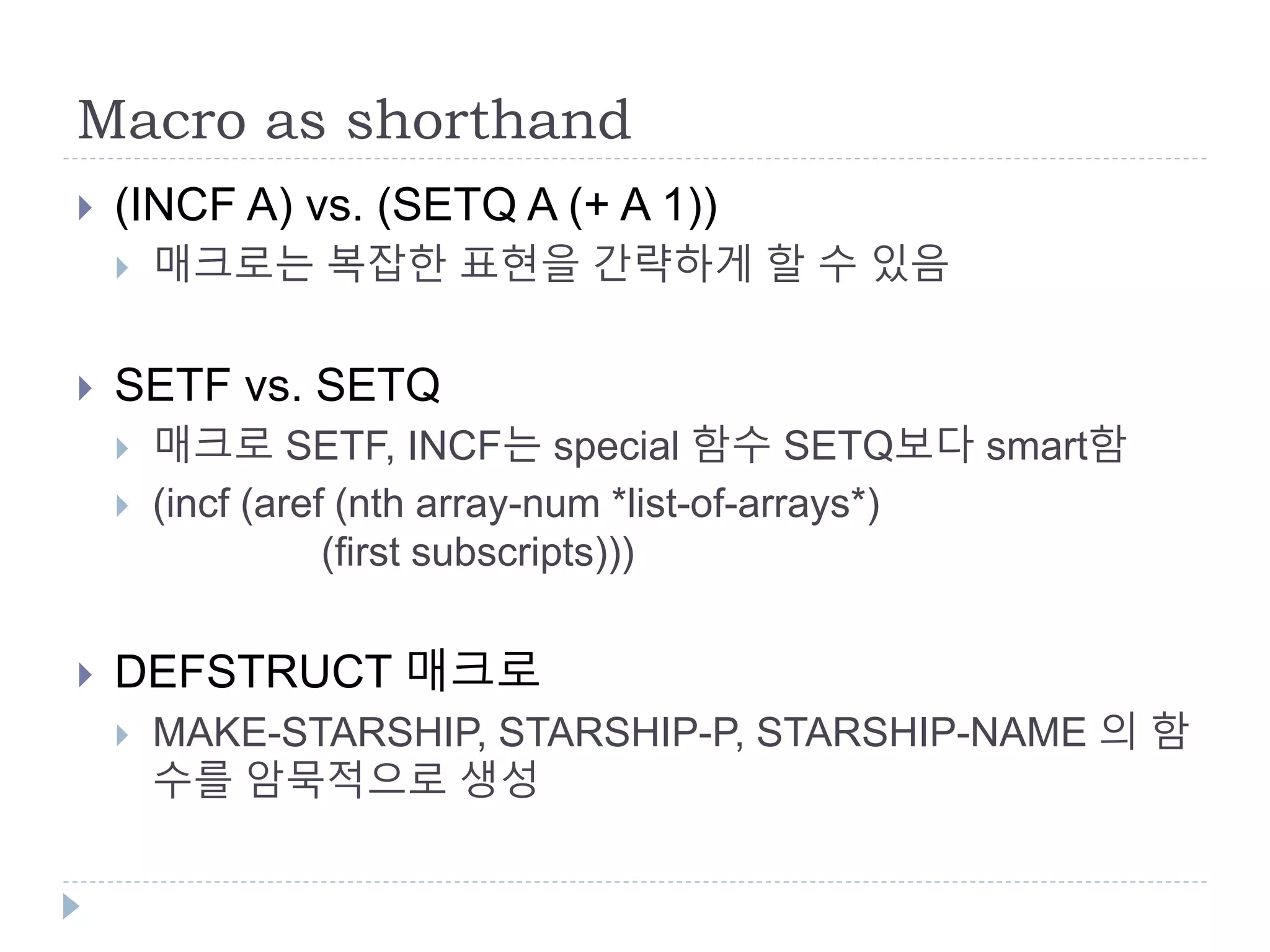 Macro as shorthand
 (INCF A) vs. (SETQ A (+ A 1))
 매크로는 복잡한 표현을 간략하게 할 수 있음
 SETF vs. SETQ
 매크로 SETF, INCF는 special 함수 SETQ보다 smart함
 (incf (aref (nth array-num *list-of-arrays*)
(first subscripts)))
 DEFSTRUCT 매크로
 MAKE-STARSHIP, STARSHIP-P, STARSHIP-NAME 의 함
수를 암묵적으로 생성
 